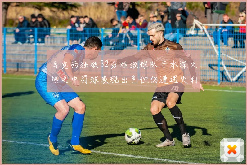 马克西独砍32分难救球队于水深火热之中罚球表现出色但仍遭遇失利