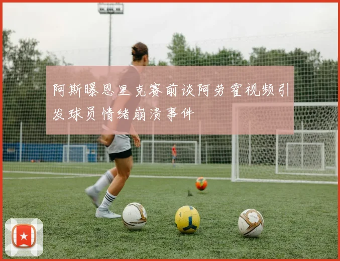 阿斯曝恩里克赛前谈阿劳霍视频引发球员情绪崩溃事件