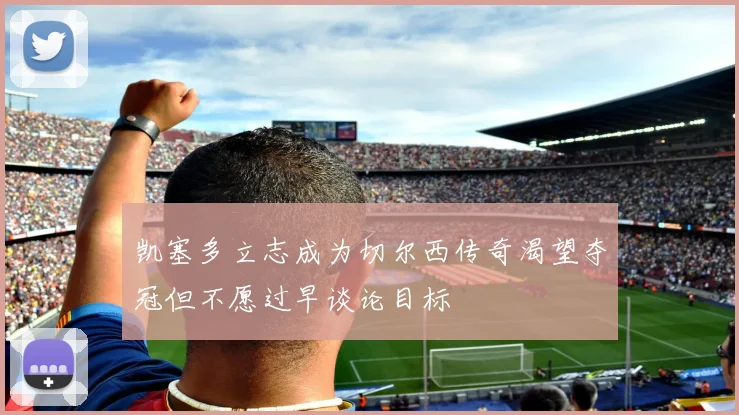 凯塞多立志成为切尔西传奇渴望夺冠但不愿过早谈论目标