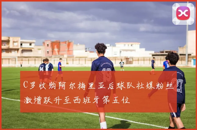 C罗收购阿尔梅里亚后球队社媒粉丝激增跃升至西班牙第五位
