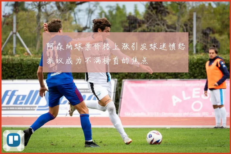 阿森纳球票价格上涨引发球迷愤怒抗议成为不满榜首的焦点
