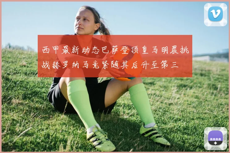 西甲最新动态巴萨登顶皇马明晨挑战赫罗纳马竞紧随其后升至第三