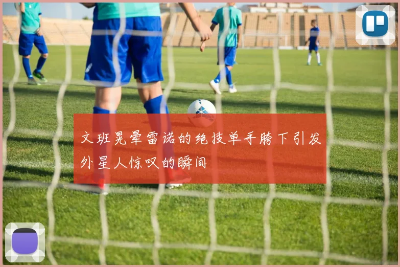 文班晃晕雷诺的绝技单手胯下引发外星人惊叹的瞬间