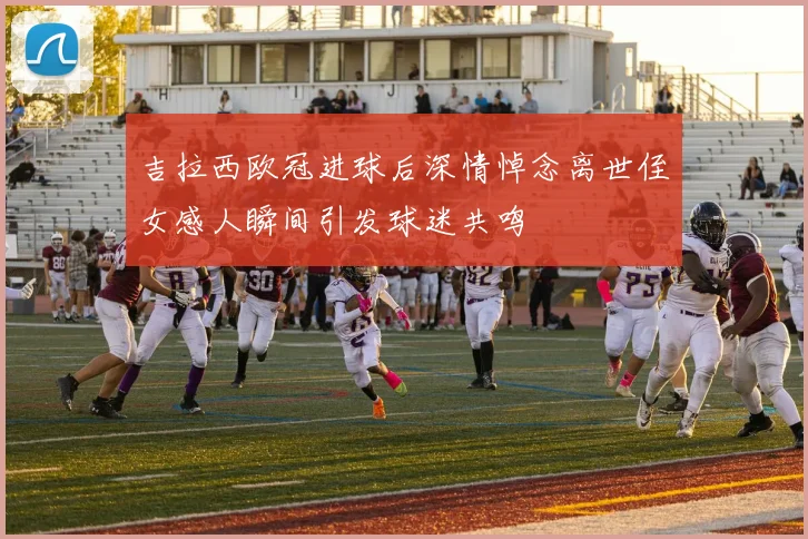 吉拉西欧冠进球后深情悼念离世侄女感人瞬间引发球迷共鸣
