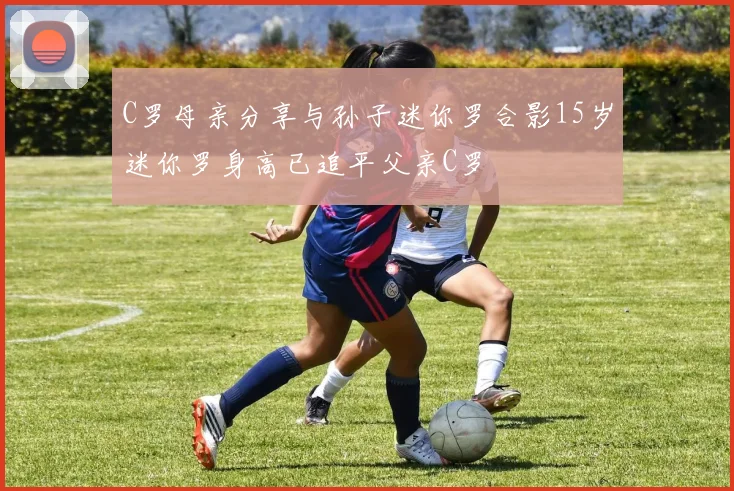C罗母亲分享与孙子迷你罗合影15岁迷你罗身高已追平父亲C罗