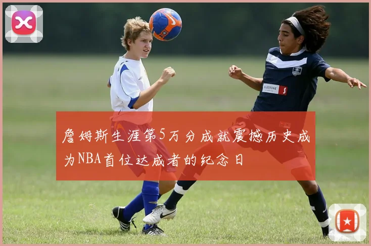 詹姆斯生涯第5万分成就震撼历史成为NBA首位达成者的纪念日