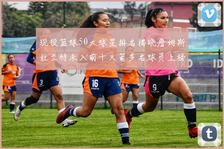 现役篮球50大球星排名揭晓詹姆斯杜兰特未入前十火箭多名球员上榜前五竞争激烈