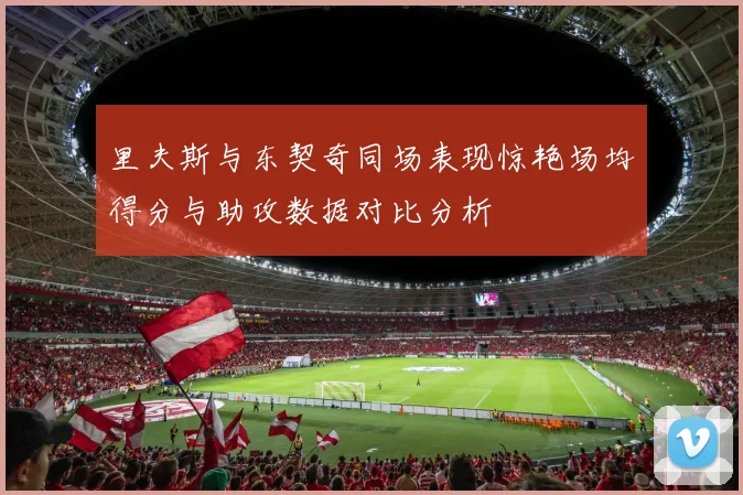 里夫斯与东契奇同场表现惊艳场均得分与助攻数据对比分析