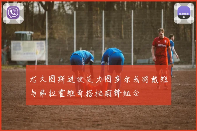 尤文图斯进攻乏力图多尔或将戴维与弗拉霍维奇搭档前锋组合