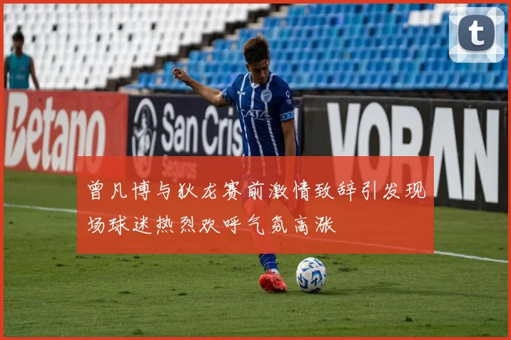 曾凡博与狄龙赛前激情致辞引发现场球迷热烈欢呼气氛高涨