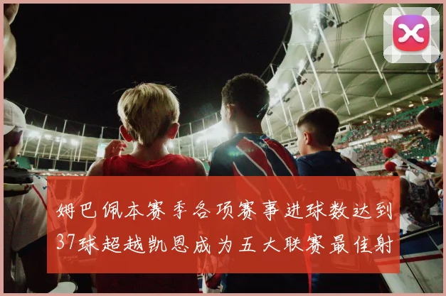 姆巴佩本赛季各项赛事进球数达到37球超越凯恩成为五大联赛最佳射手