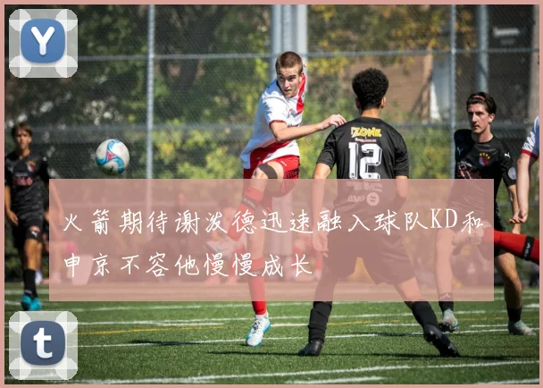 火箭期待谢泼德迅速融入球队KD和申京不容他慢慢成长