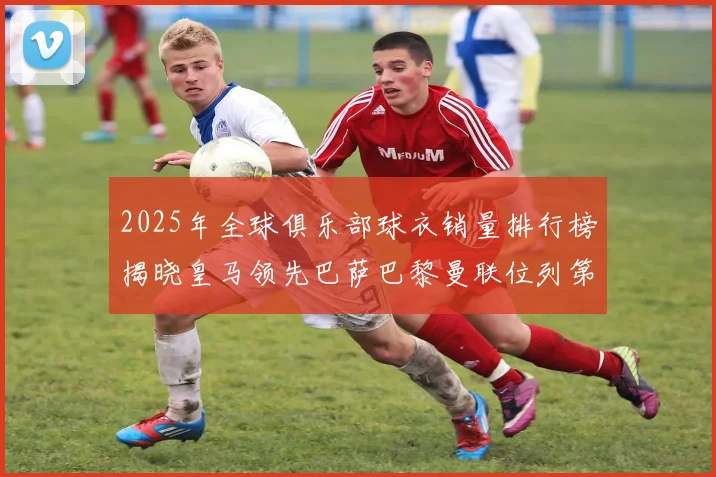 2025年全球俱乐部球衣销量排行榜揭晓皇马领先巴萨巴黎曼联位列第七