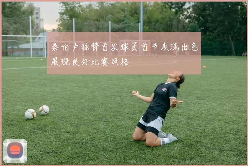 泰伦卢称赞首发球员首节表现出色展现良好比赛风格