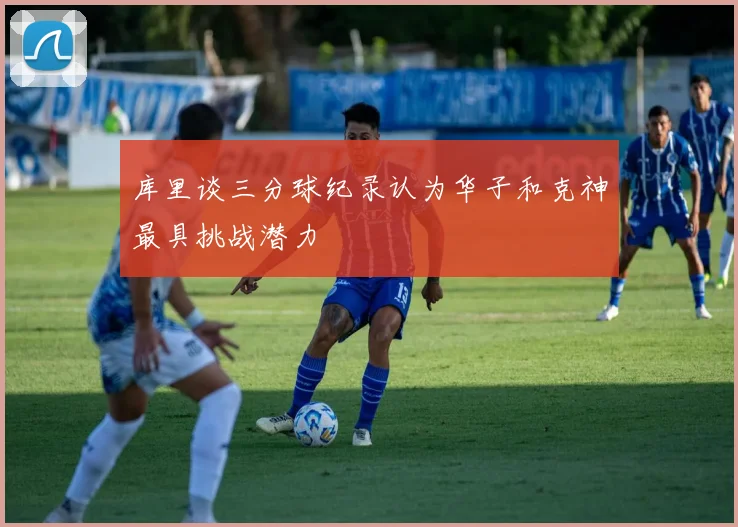 库里谈三分球纪录认为华子和克神最具挑战潜力