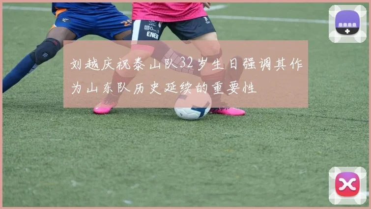 刘越庆祝泰山队32岁生日强调其作为山东队历史延续的重要性