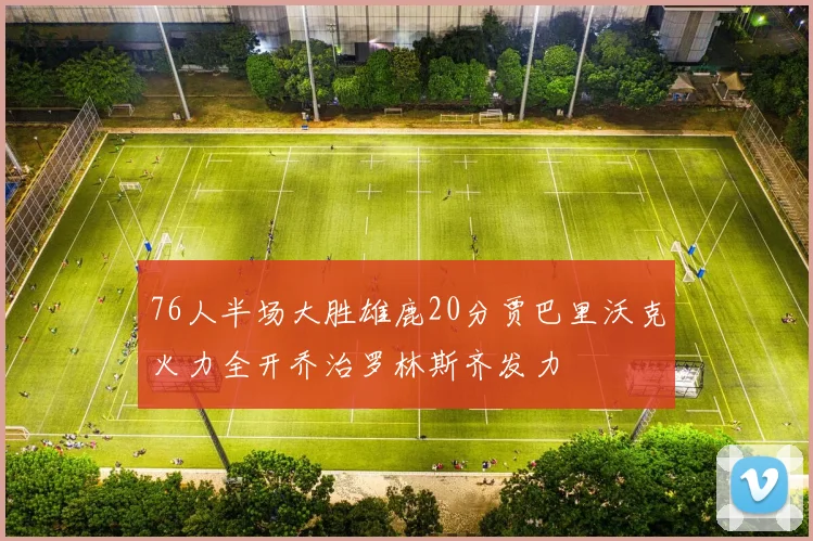 76人半场大胜雄鹿20分贾巴里沃克火力全开乔治罗林斯齐发力