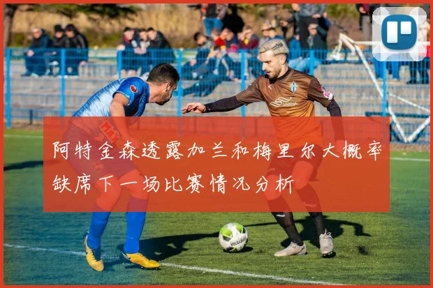 阿特金森透露加兰和梅里尔大概率缺席下一场比赛情况分析