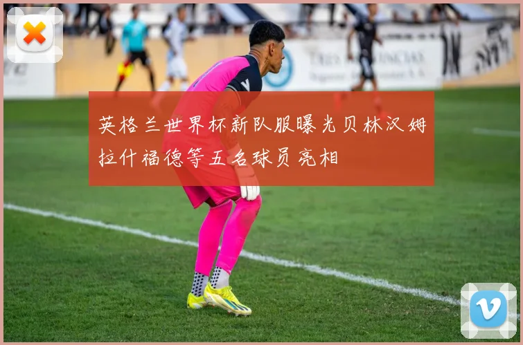 英格兰世界杯新队服曝光贝林汉姆拉什福德等五名球员亮相
