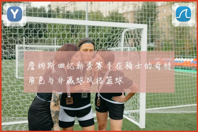 詹姆斯回忆新秀赛季在骑士的奇特角色与非赢球风格篮球
