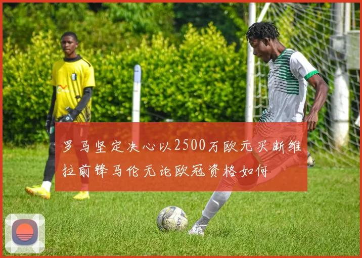 罗马坚定决心以2500万欧元买断维拉前锋马伦无论欧冠资格如何
