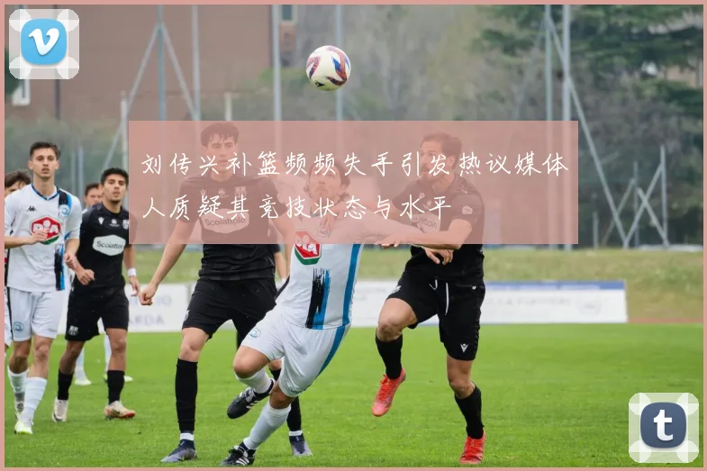 刘传兴补篮频频失手引发热议媒体人质疑其竞技状态与水平
