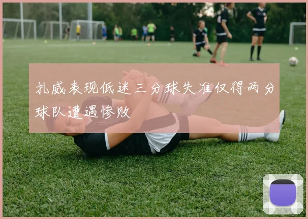 扎威表现低迷三分球失准仅得两分球队遭遇惨败