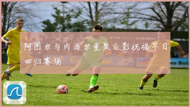 阿图尔与内马尔重聚合影祝福早日回归赛场