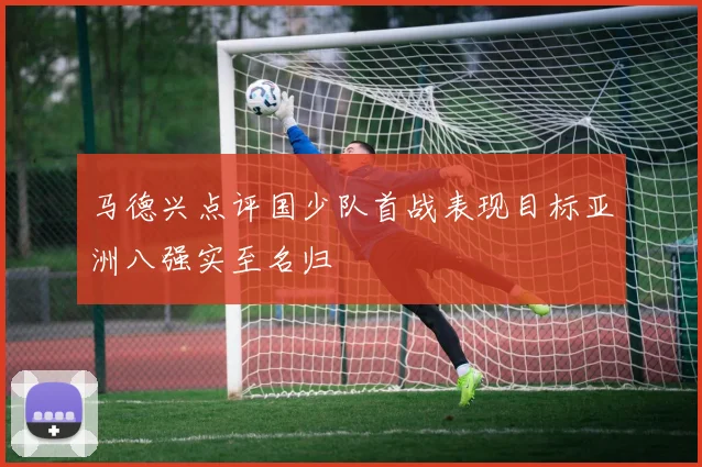 马德兴点评国少队首战表现目标亚洲八强实至名归