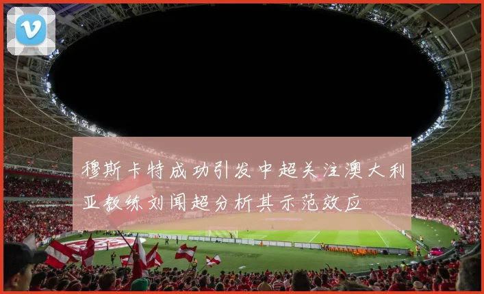 穆斯卡特成功引发中超关注澳大利亚教练刘闻超分析其示范效应